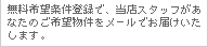 無料希望条件登録で、当店スタッフがあなたのご希望物件をメールでお届けいたします。